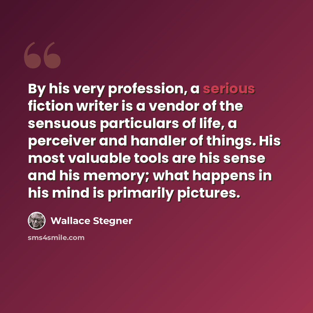 “By his very profession, a serious fiction writer is a vendor of the sensuous particulars of life, a perceiver and handler of things. His most valuable tools are his sense and his memory; what happens in his mind is primarily pictures.” quote by Wallace Stegner