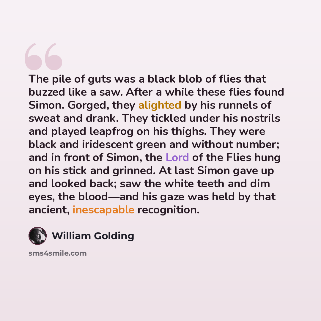“The pile of guts was a black blob of flies that buzzed like a saw. After a while these flies found Simon. Gorged, they alighted by his runnels of sweat and drank. They tickled under his nostrils and played leapfrog on his thighs. They were black and iridescent green and without number; and in…” quote by William Golding