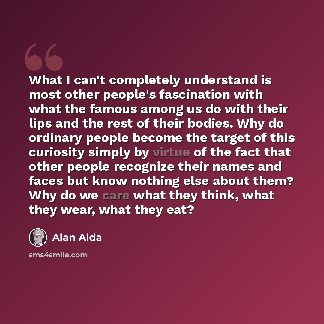 “What I can't completely understand is most other people's fascination with what the famous among us do with their lips and the rest of their bodies. Why do ordinary people become the target of this curiosity simply by virtue of the fact that other people recognize their names and faces but know…” quote by Alan Alda