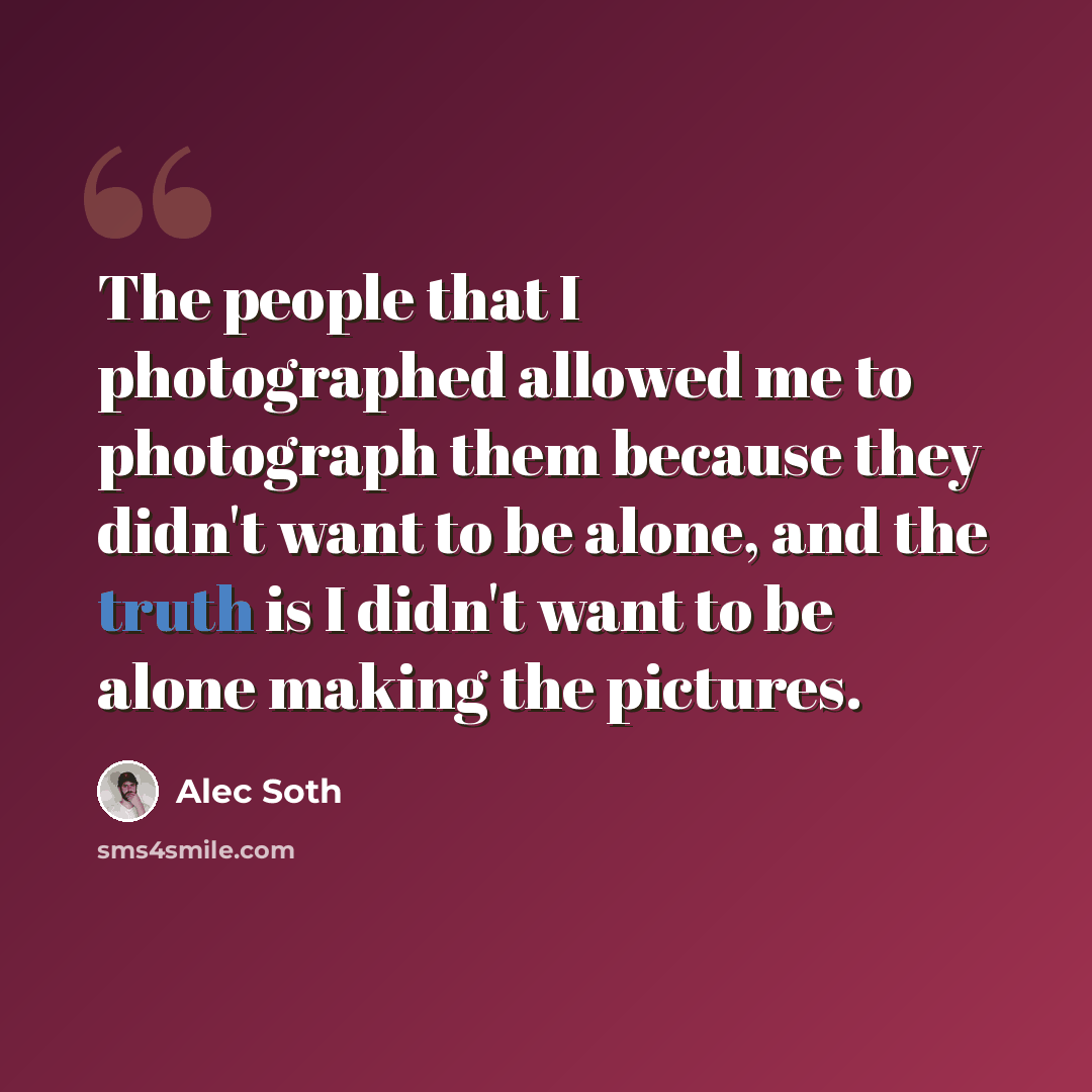 “The people that I photographed allowed me to photograph them because they didn't want to be alone, and the truth is I didn't want to be alone making the pictures.” quote by Alec Soth