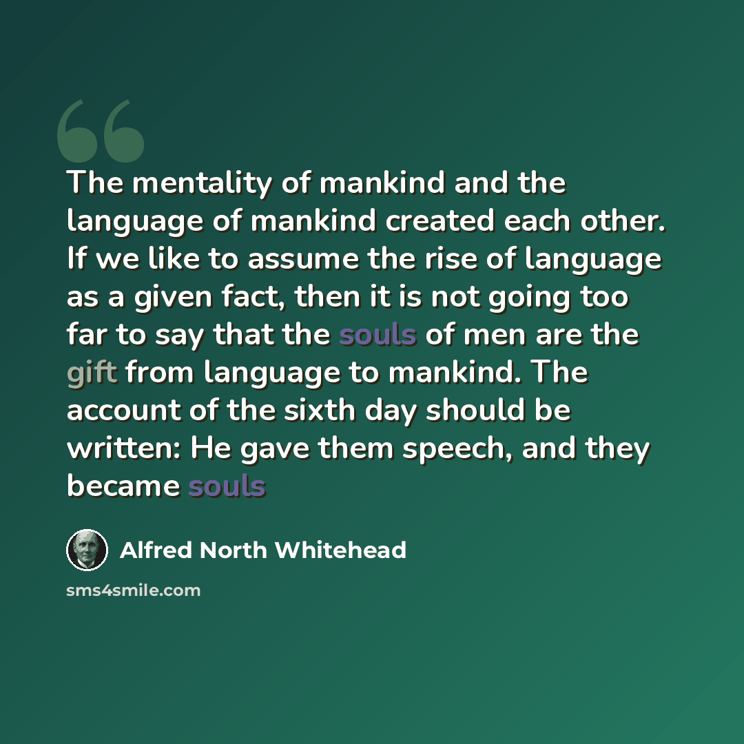 “The mentality of mankind and the language of mankind created each other. If we like to assume the rise of language as a given fact, then it is not going too far to say that the souls of men are the gift from language to mankind. The account of the sixth day should be written: He gave them speech…” quote by Alfred North Whitehead