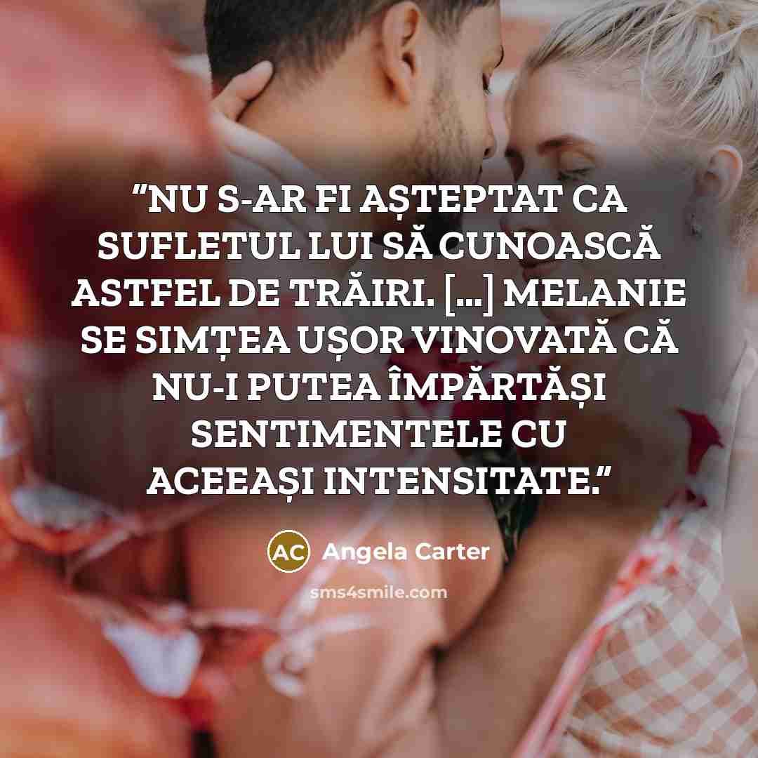 “NU S-AR FI AȘTEPTAT CA SUFLETUL LUI SĂ CUNOASCĂ ASTFEL DE TRĂIRI. […] MELANIE SE SIMȚEA UȘOR VINOVATĂ CĂ NU-I PUTEA ÎMPĂRTĂȘI SENTIMENTELE CU ACEEAȘI INTENSITATE.” quote by Angela Carter