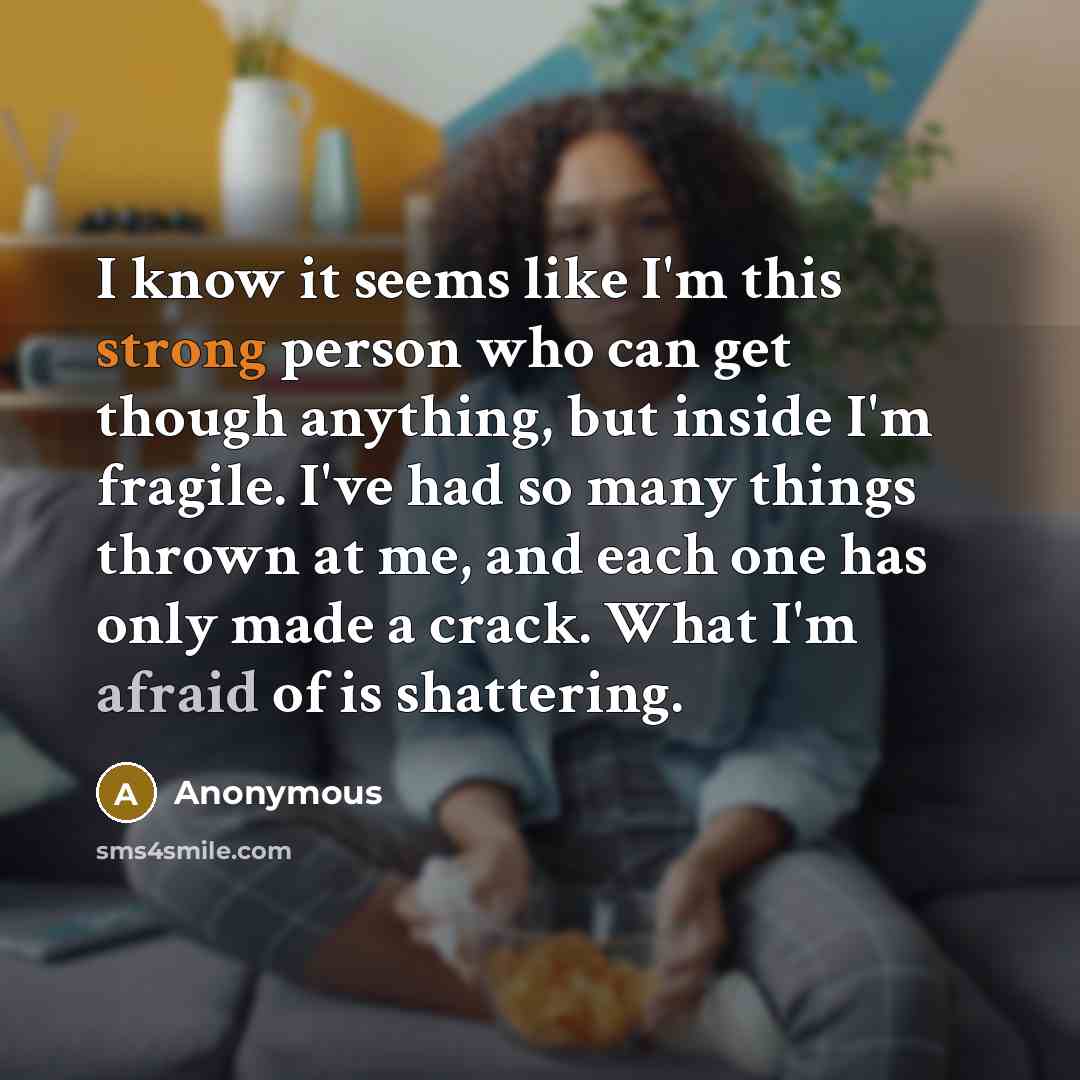 “I know it seems like I'm this strong person who can get though anything, but inside I'm fragile. I've had so many things thrown at me, and each one has only made a crack. What I'm afraid of is shattering.” quote by Anonymous