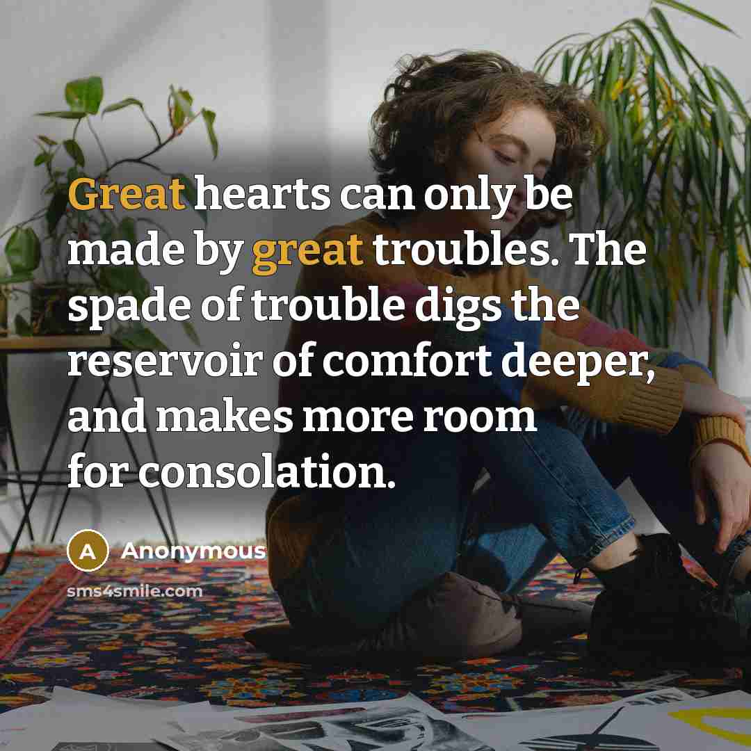 “Great hearts can only be made by great troubles. The spade of trouble digs the reservoir of comfort deeper, and makes more room for consolation.” quote by Anonymous