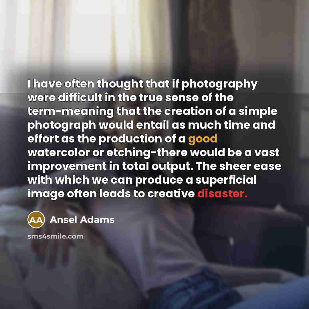 “I have often thought that if photography were difficult in the true sense of the term-meaning that the creation of a simple photograph would entail as much time and effort as the production of a good watercolor or etching-there would be a vast improvement in total output. The sheer ease with which…” quote by Ansel Adams