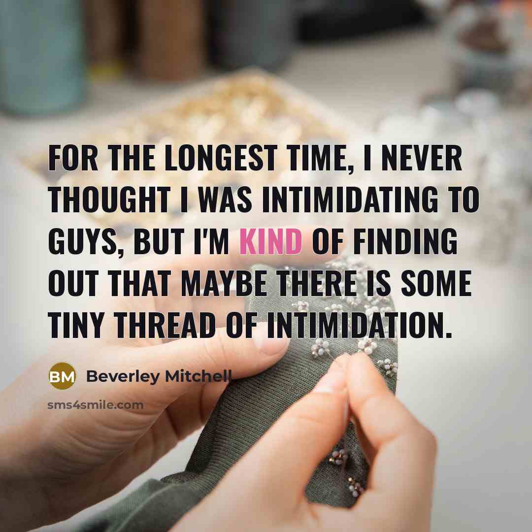 “For the longest time, I never thought I was intimidating to guys, but I'm kind of finding out that maybe there is some tiny thread of intimidation.” quote by Beverley Mitchell