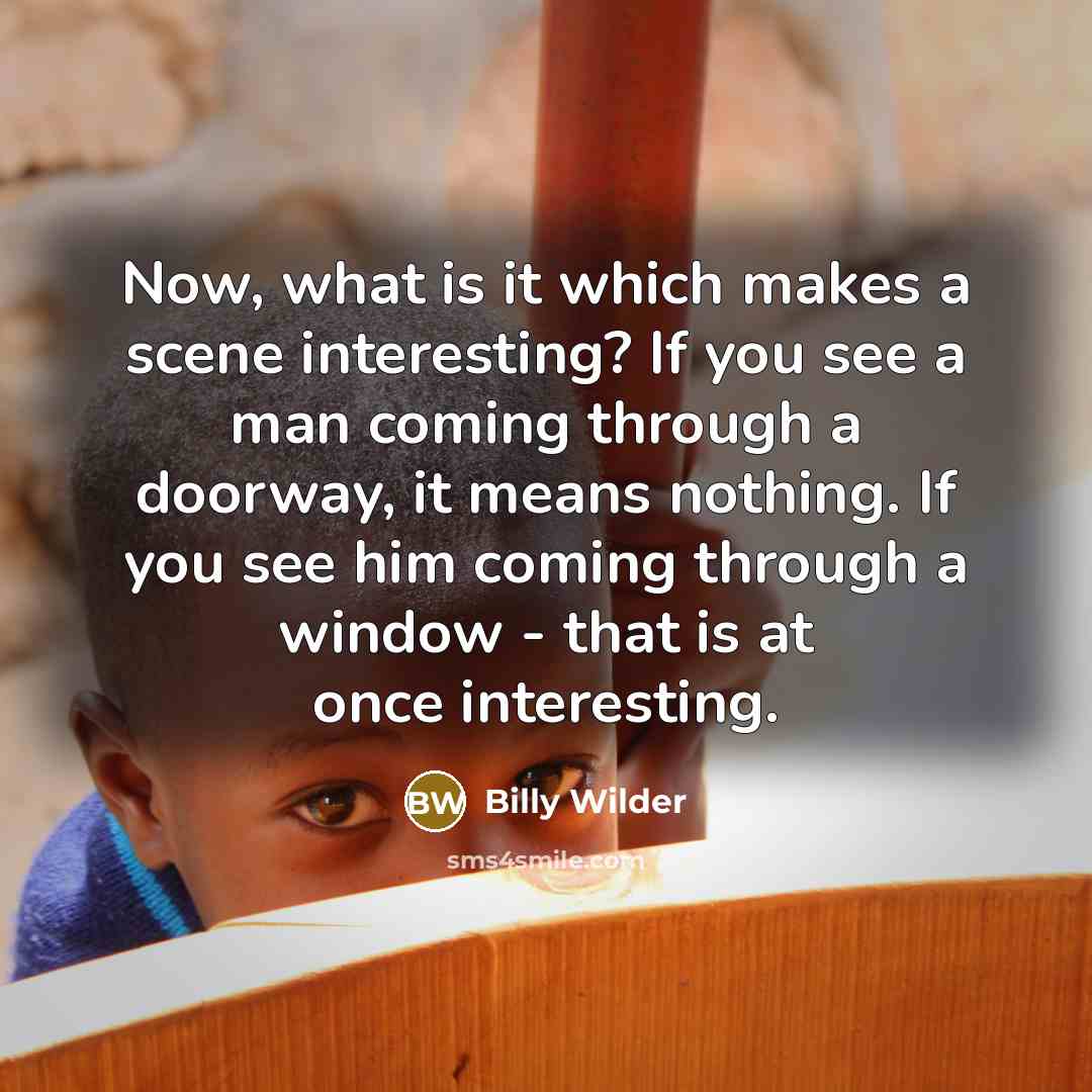 “Now, what is it which makes a scene interesting? If you see a man coming through a doorway, it means nothing. If you see him coming through a window - that is at once interesting.” quote by Billy Wilder