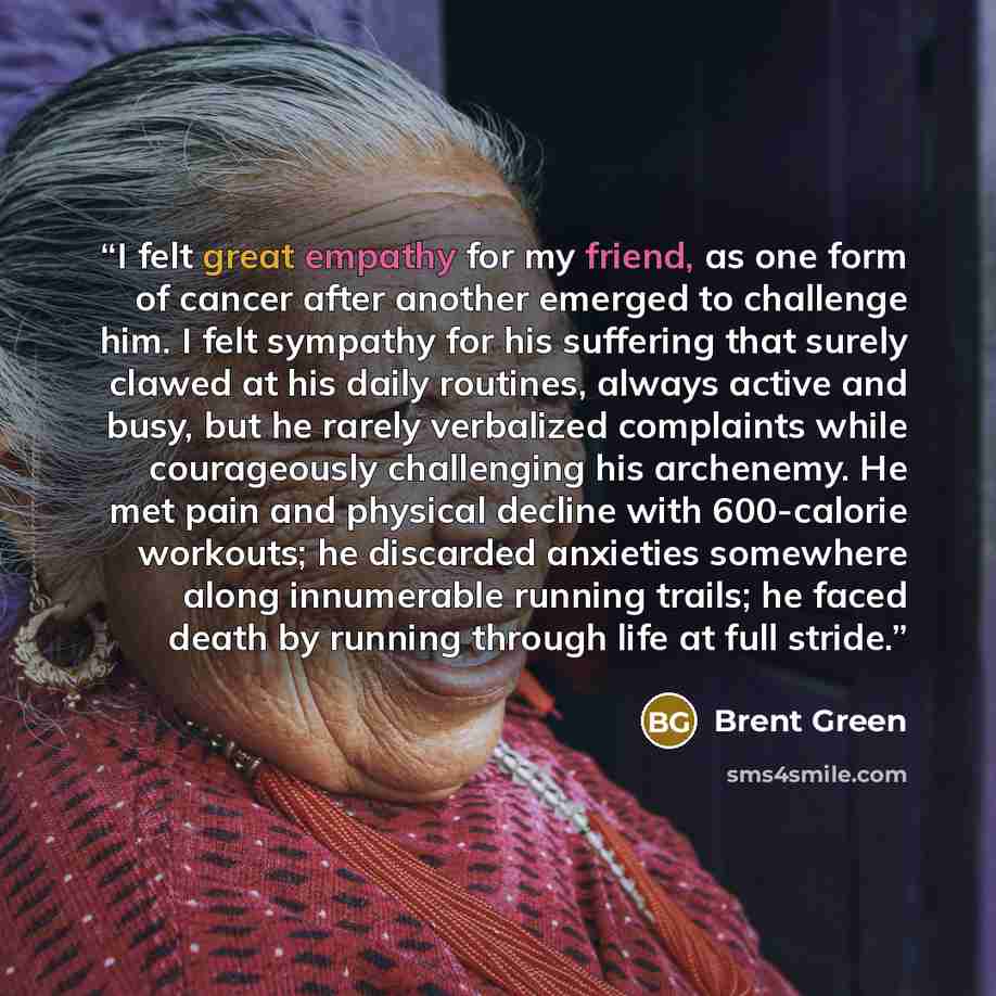 “I felt great empathy for my friend, as one form of cancer after another emerged to challenge him. I felt sympathy for his suffering that surely clawed at his daily routines, always active and busy, but he rarely verbalized complaints while courageously challenging his archenemy. He met pain and…” quote by Brent Green