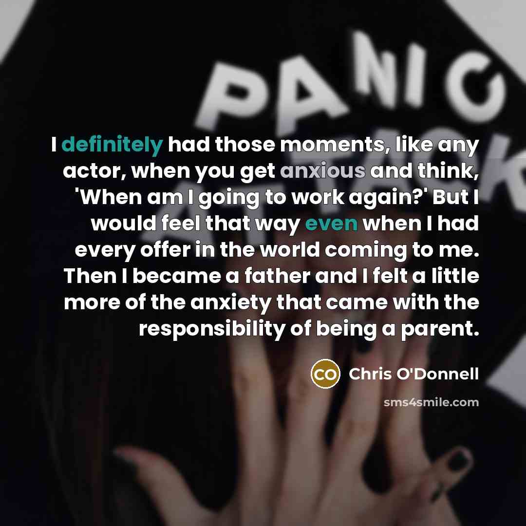 “I definitely had those moments, like any actor, when you get anxious and think, 'When am I going to work again?' But I would feel that way even when I had every offer in the world coming to me. Then I became a father and I felt a little more of the anxiety that came with the responsibility of…” quote by Chris O'Donnell
