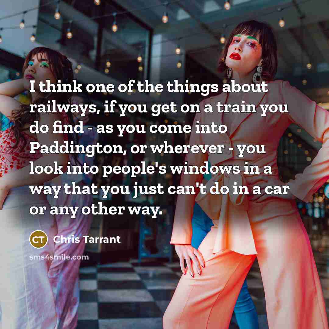 “I think one of the things about railways, if you get on a train you do find - as you come into Paddington, or wherever - you look into people's windows in a way that you just can't do in a car or any other way.” quote by Chris Tarrant