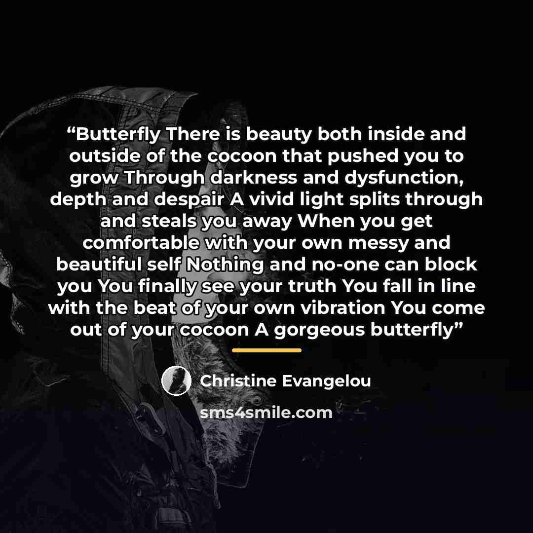 “Butterfly There is beauty both inside and outside of the cocoon that pushed you to grow Through darkness and dysfunction, depth and despair A vivid light splits through and steals you away When you get comfortable with your own messy and beautiful self Nothing and no-one can block you You finally…” quote by Christine Evangelou