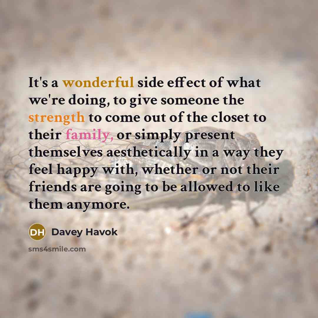 “It's a wonderful side effect of what we're doing, to give someone the strength to come out of the closet to their family, or simply present themselves aesthetically in a way they feel happy with, whether or not their friends are going to be allowed to like them anymore.” quote by Davey Havok