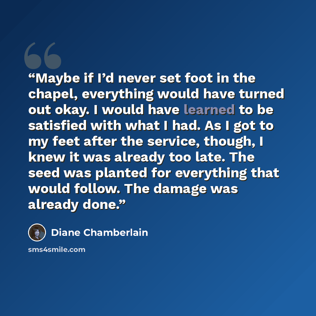 “Maybe if I’d never set foot in the chapel, everything would have turned out okay. I would have learned to be satisfied with what I had. As I got to my feet after the service, though, I knew it was already too late. The seed was planted for everything that would follow. The damage was already done.” quote by Diane Chamberlain