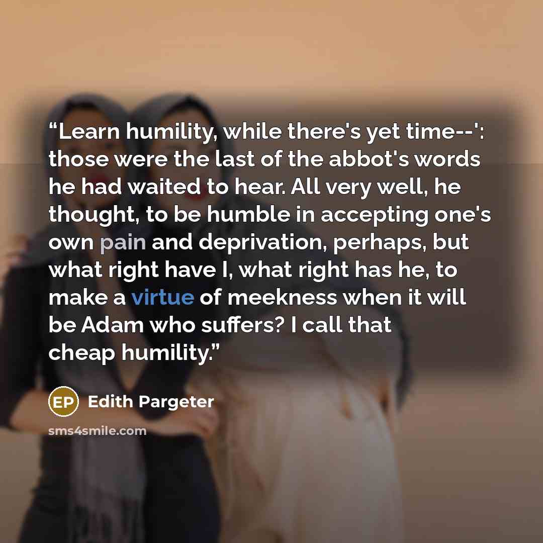 “Learn humility, while there's yet time--': those were the last of the abbot's words he had waited to hear. All very well, he thought, to be humble in accepting one's own pain and deprivation, perhaps, but what right have I, what right has he, to make a virtue of meekness when it will be Adam who…” quote by Edith Pargeter