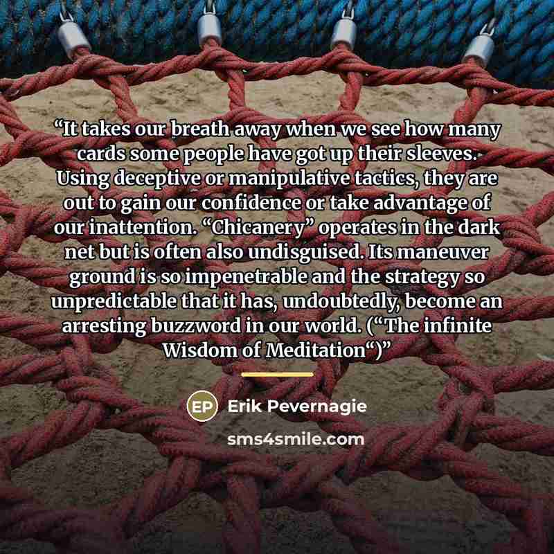 “It takes our breath away when we see how many cards some people have got up their sleeves. Using deceptive or manipulative tactics, they are out to gain our confidence or take advantage of our inattention. “Chicanery” operates in the dark net but is often also undisguised. Its maneuver ground is…” quote by Erik Pevernagie