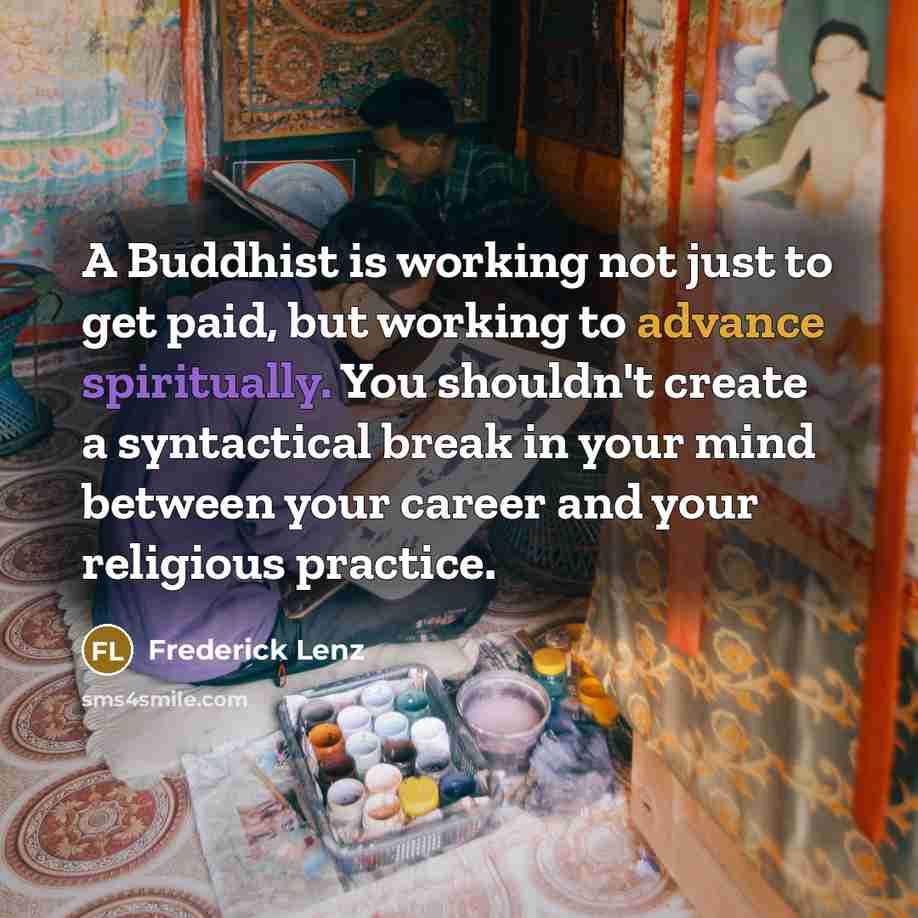“A Buddhist is working not just to get paid, but working to advance spiritually. You shouldn't create a syntactical break in your mind between your career and your religious practice.” quote by Frederick Lenz