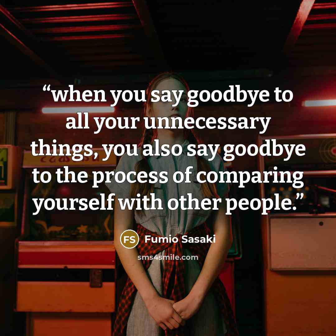 “when you say goodbye to all your unnecessary things, you also say goodbye to the process of comparing yourself with other people.” quote by Fumio Sasaki