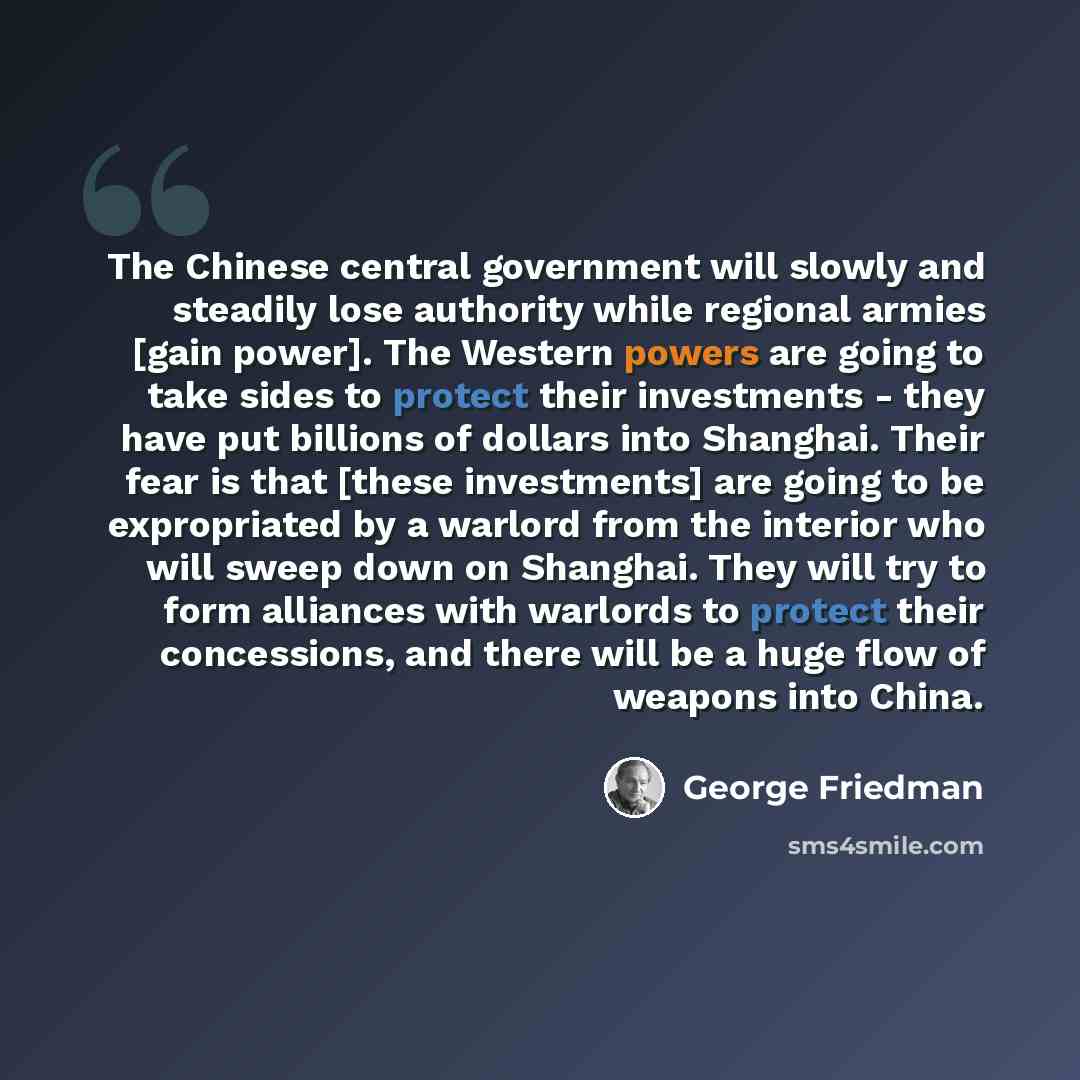 “The Chinese central government will slowly and steadily lose authority while regional armies [gain power]. The Western powers are going to take sides to protect their investments - they have put billions of dollars into Shanghai. Their fear is that [these investments] are going to be expropriated…” quote by George Friedman