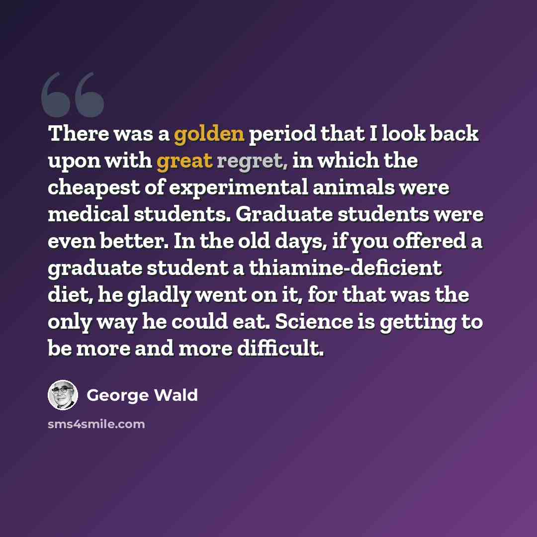 “There was a golden period that I look back upon with great regret, in which the cheapest of experimental animals were medical students. Graduate students were even better. In the old days, if you offered a graduate student a thiamine-deficient diet, he gladly went on it, for that was the only way…” quote by George Wald