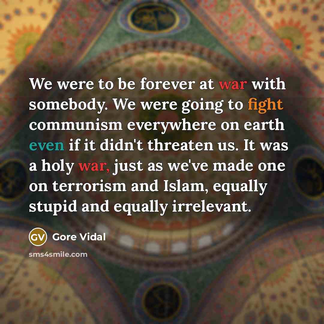 “We were to be forever at war with somebody. We were going to fight communism everywhere on earth even if it didn't threaten us. It was a holy war, just as we've made one on terrorism and Islam, equally stupid and equally irrelevant.” quote by Gore Vidal