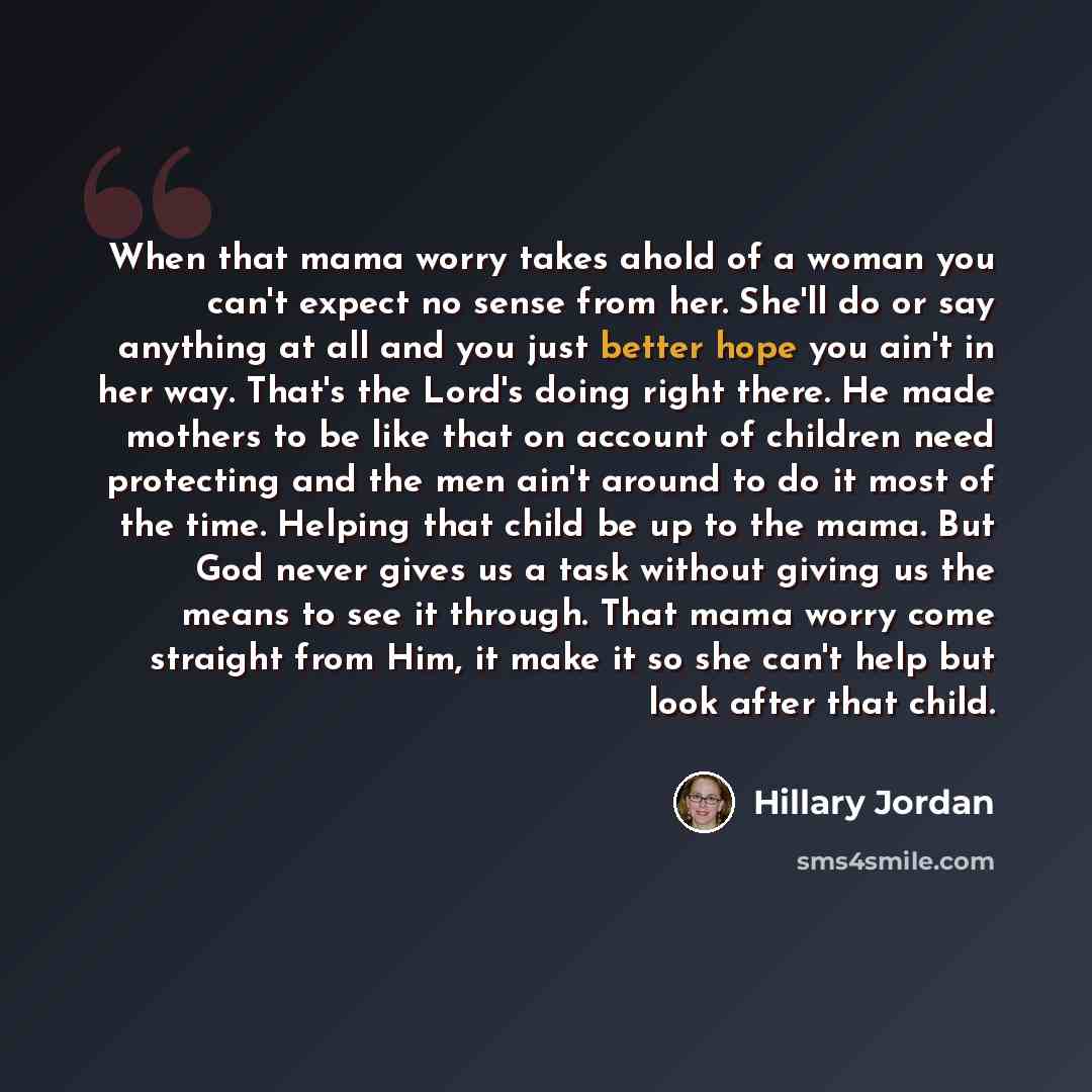 “When that mama worry takes ahold of a woman you can't expect no sense from her. She'll do or say anything at all and you just better hope you ain't in her way. That's the Lord's doing right there. He made mothers to be like that on account of children need protecting and the men ain't around to do…” quote by Hillary Jordan