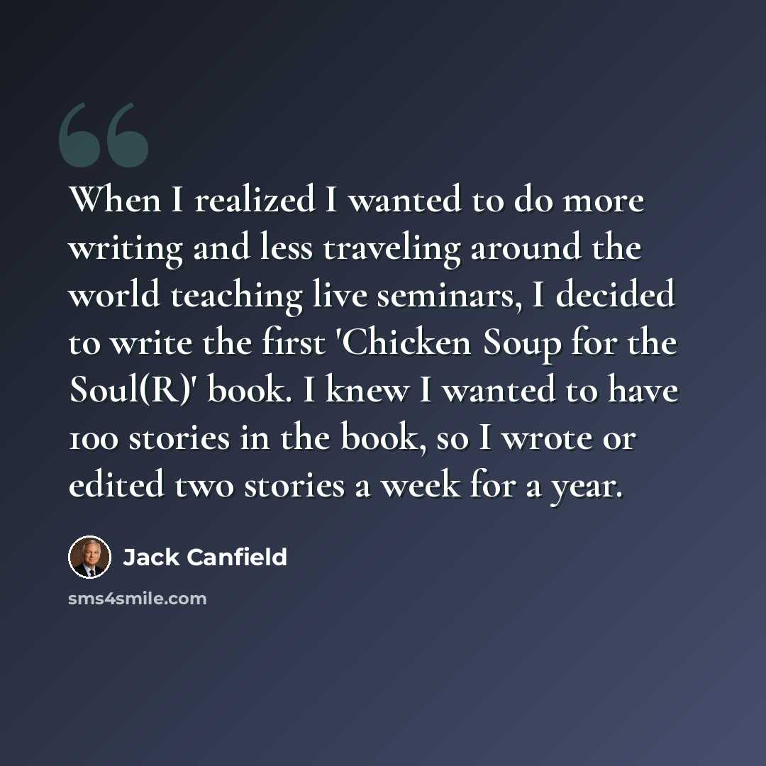 “When I realized I wanted to do more writing and less traveling around the world teaching live seminars, I decided to write the first 'Chicken Soup for the Soul(R)' book. I knew I wanted to have 100 stories in the book, so I wrote or edited two stories a week for a year.” quote by Jack Canfield