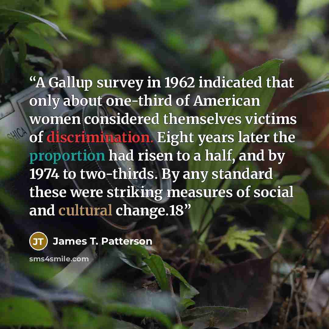 “A Gallup survey in 1962 indicated that only about one-third of American women considered themselves victims of discrimination. Eight years later the proportion had risen to a half, and by 1974 to two-thirds. By any standard these were striking measures of social and cultural change.18” quote by James T. Patterson