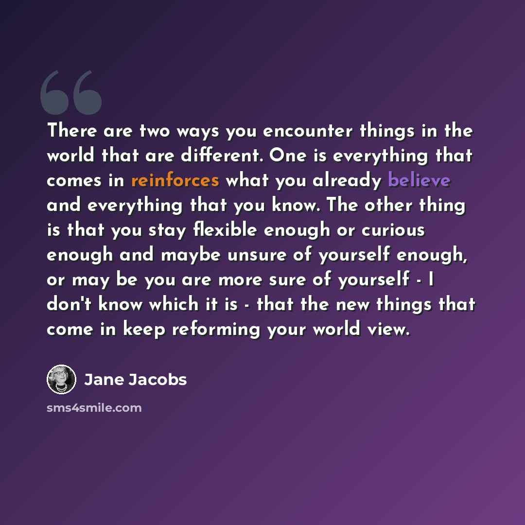 “There are two ways you encounter things in the world that are different. One is everything that comes in reinforces what you already believe and everything that you know. The other thing is that you stay flexible enough or curious enough and maybe unsure of yourself enough, or may be you are more…” quote by Jane Jacobs