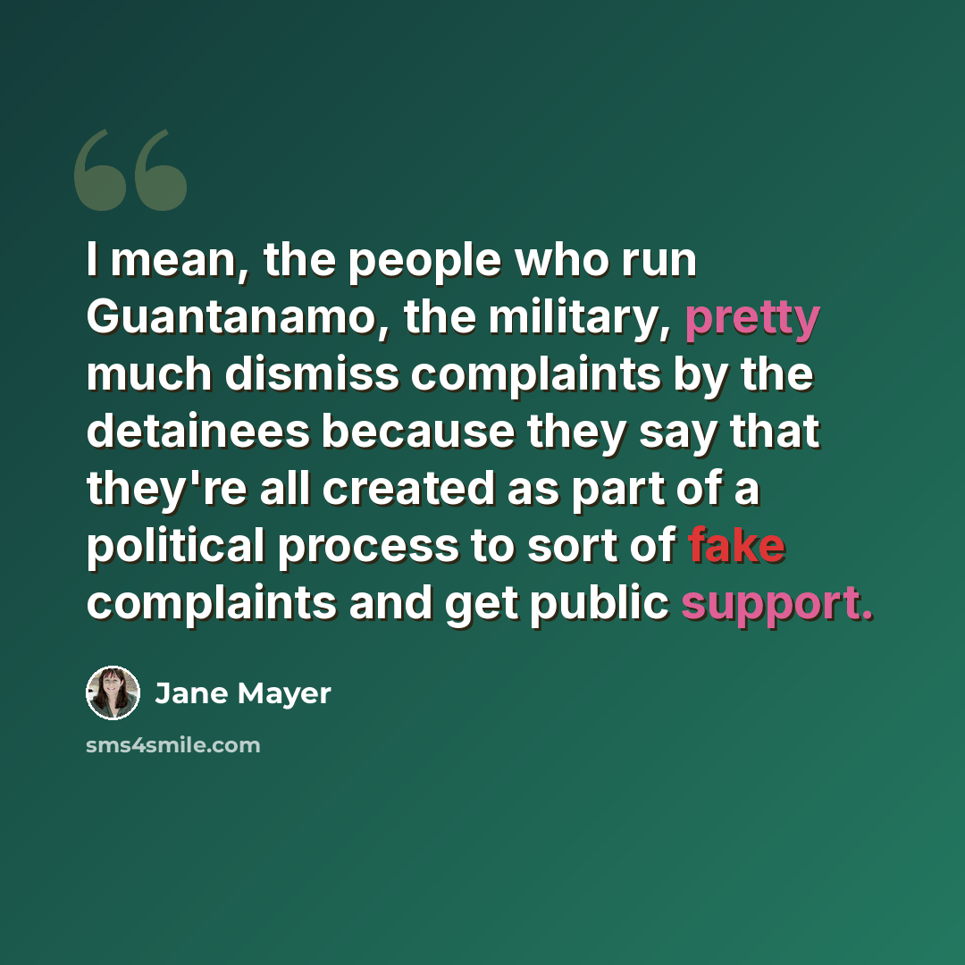 “I mean, the people who run Guantanamo, the military, pretty much dismiss complaints by the detainees because they say that they're all created as part of a political process to sort of fake complaints and get public support.” quote by Jane Mayer