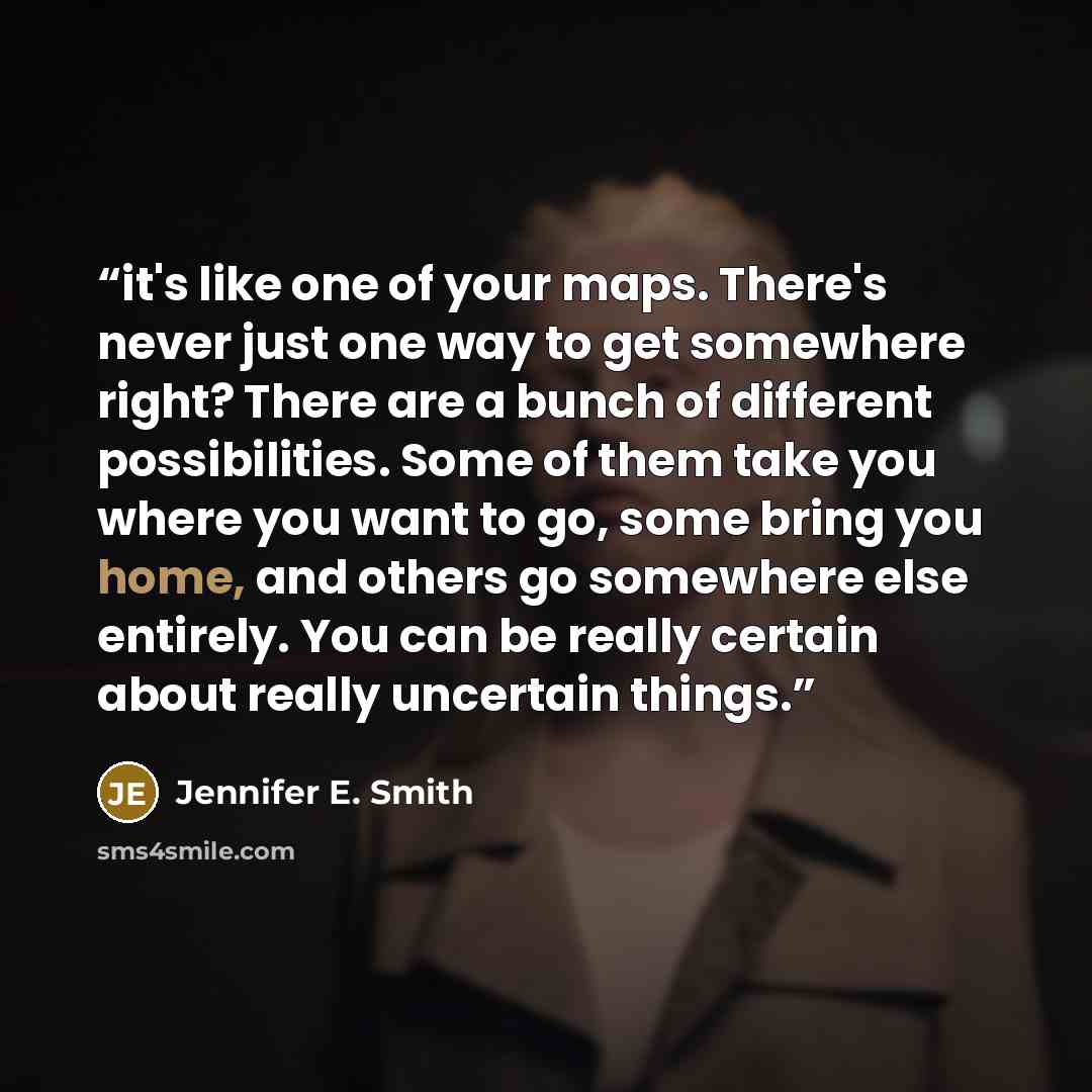 “it's like one of your maps. There's never just one way to get somewhere right? There are a bunch of different possibilities. Some of them take you where you want to go, some bring you home, and others go somewhere else entirely. You can be really certain about really uncertain things.” quote by Jennifer E. Smith