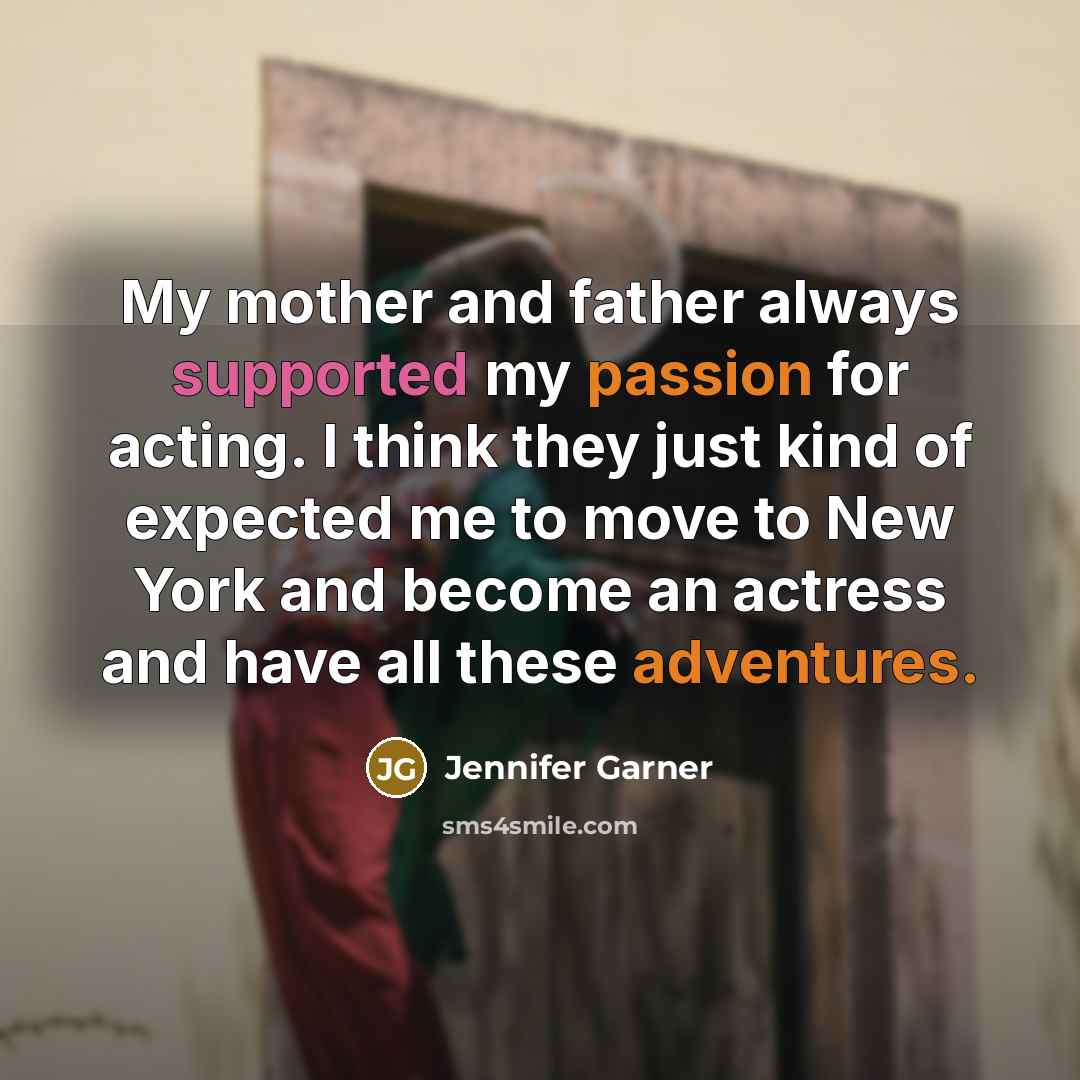 “My mother and father always supported my passion for acting. I think they just kind of expected me to move to New York and become an actress and have all these adventures.” quote by Jennifer Garner