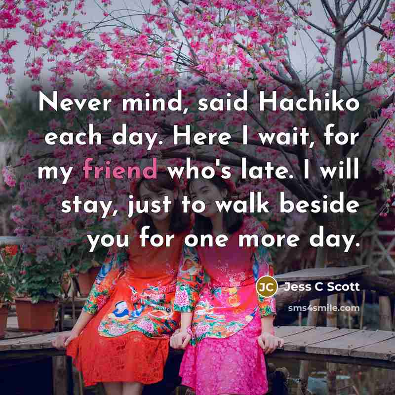 “Never mind, said Hachiko each day. Here I wait, for my friend who's late. I will stay, just to walk beside you for one more day.” quote by Jess C Scott