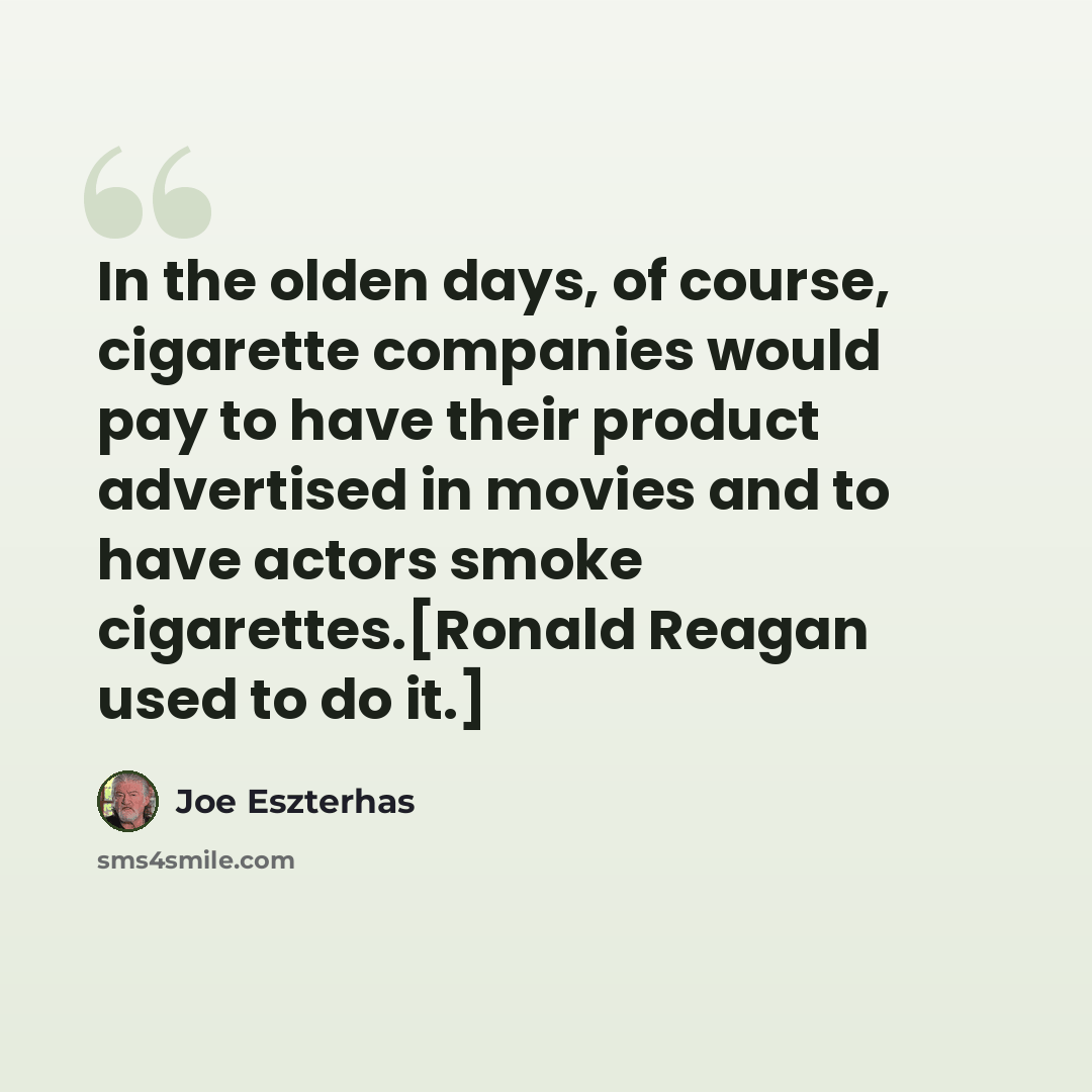 “In the olden days, of course, cigarette companies would pay to have their product advertised in movies and to have actors smoke cigarettes.[Ronald Reagan used to do it.]” quote by Joe Eszterhas