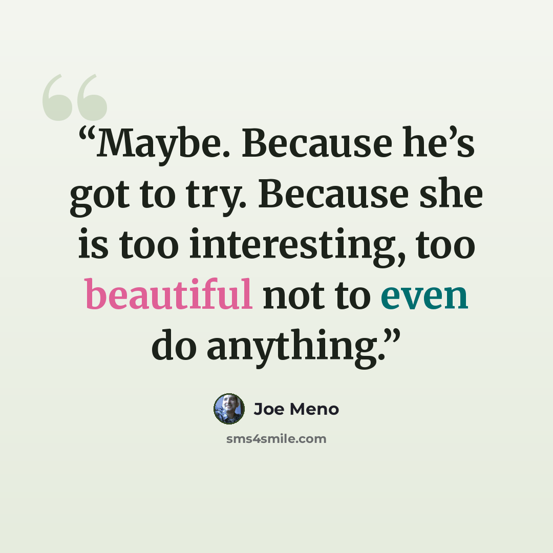 “Maybe. Because he’s got to try. Because she is too interesting, too beautiful not to even do anything.” quote by Joe Meno