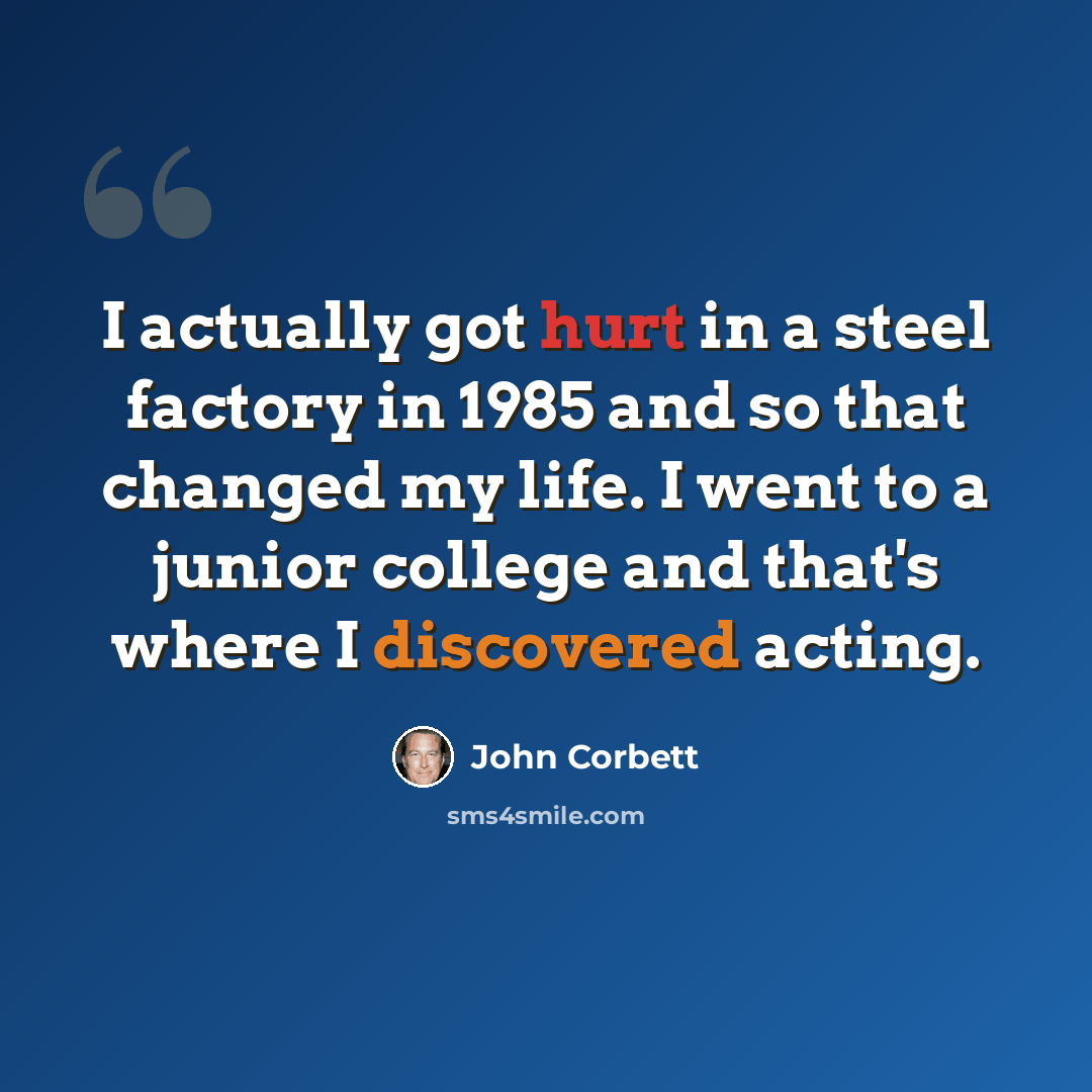 “I actually got hurt in a steel factory in 1985 and so that changed my life. I went to a junior college and that's where I discovered acting.” quote by John Corbett