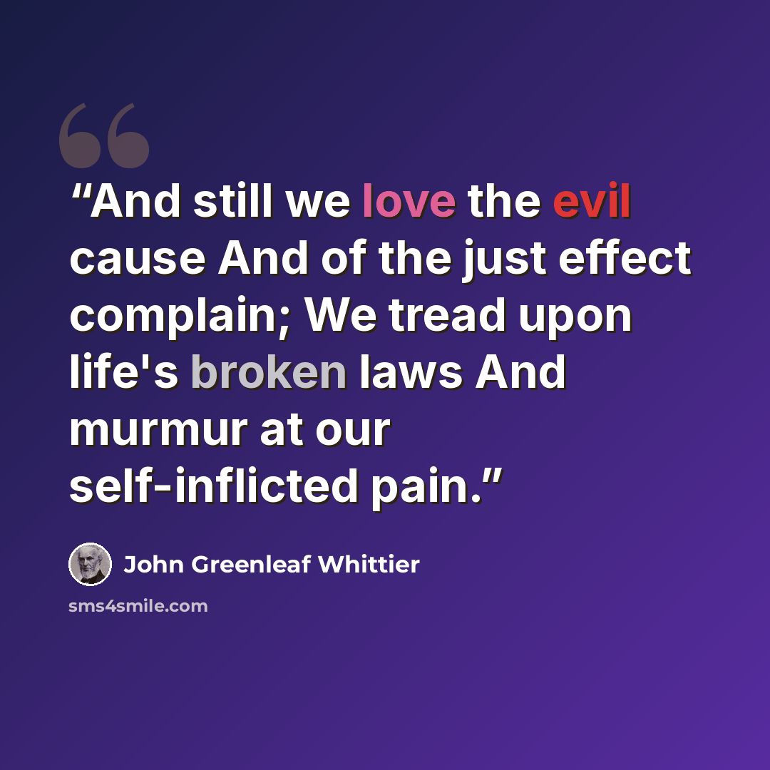 “And still we love the evil cause And of the just effect complain; We tread upon life's broken laws And murmur at our self-inflicted pain.” quote by John Greenleaf Whittier
