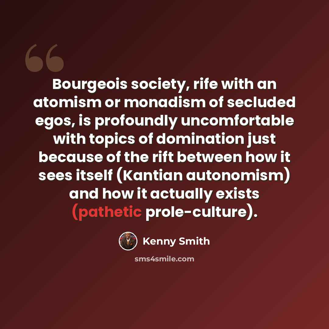 “Bourgeois society, rife with an atomism or monadism of secluded egos, is profoundly uncomfortable with topics of domination just because of the rift between how it sees itself (Kantian autonomism) and how it actually exists (pathetic prole-culture).” quote by Kenny Smith