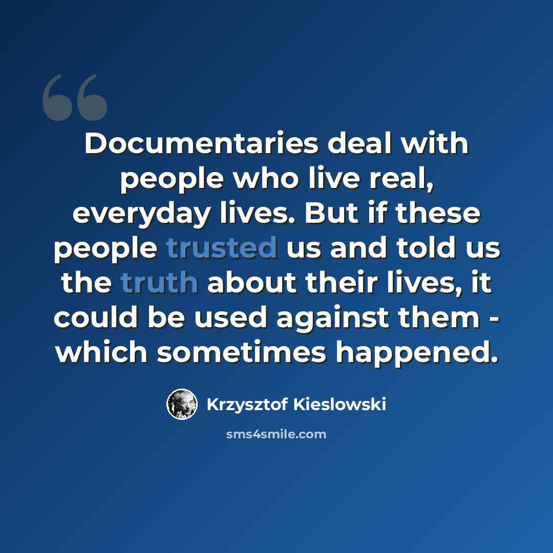 “Documentaries deal with people who live real, everyday lives. But if these people trusted us and told us the truth about their lives, it could be used against them - which sometimes happened.” quote by Krzysztof Kieslowski