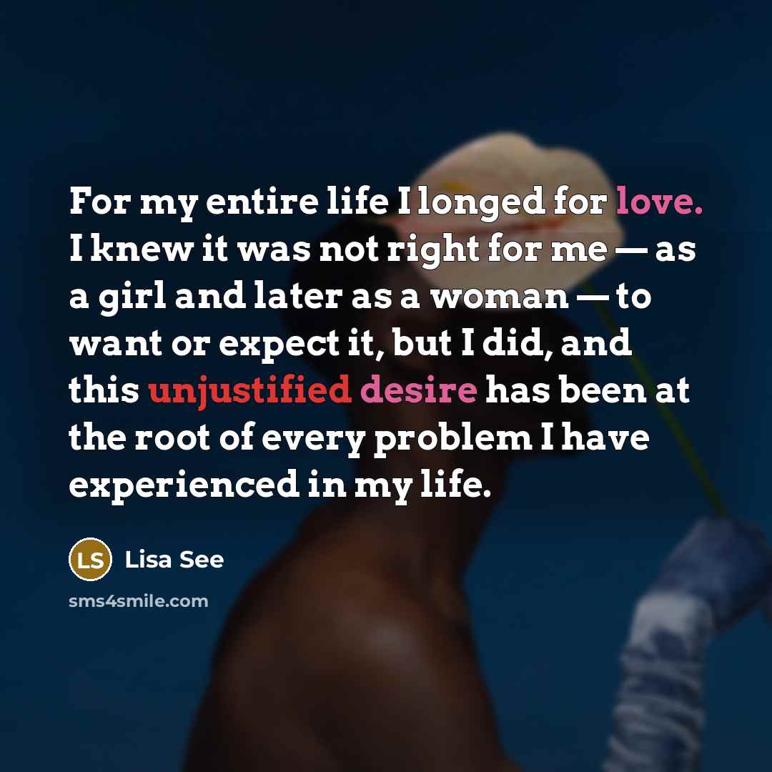 “For my entire life I longed for love. I knew it was not right for me — as a girl and later as a woman — to want or expect it, but I did, and this unjustified desire has been at the root of every problem I have experienced in my life.” quote by Lisa See