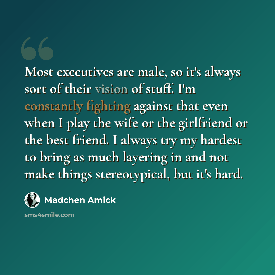 “Most executives are male, so it's always sort of their vision of stuff. I'm constantly fighting against that even when I play the wife or the girlfriend or the best friend. I always try my hardest to bring as much layering in and not make things stereotypical, but it's hard.” quote by Madchen Amick