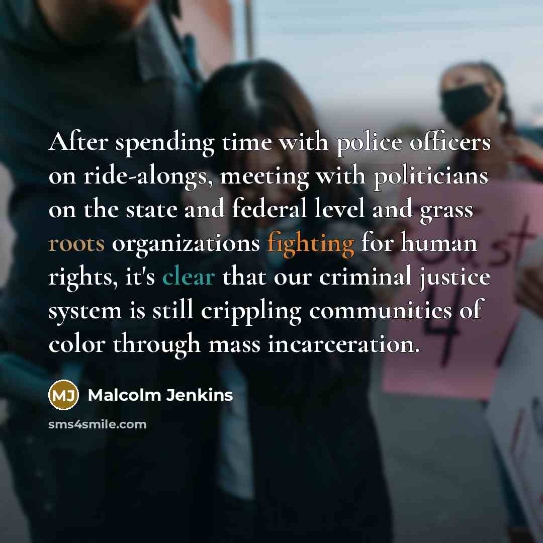 “After spending time with police officers on ride-alongs, meeting with politicians on the state and federal level and grass roots organizations fighting for human rights, it's clear that our criminal justice system is still crippling communities of color through mass incarceration.” quote by Malcolm Jenkins