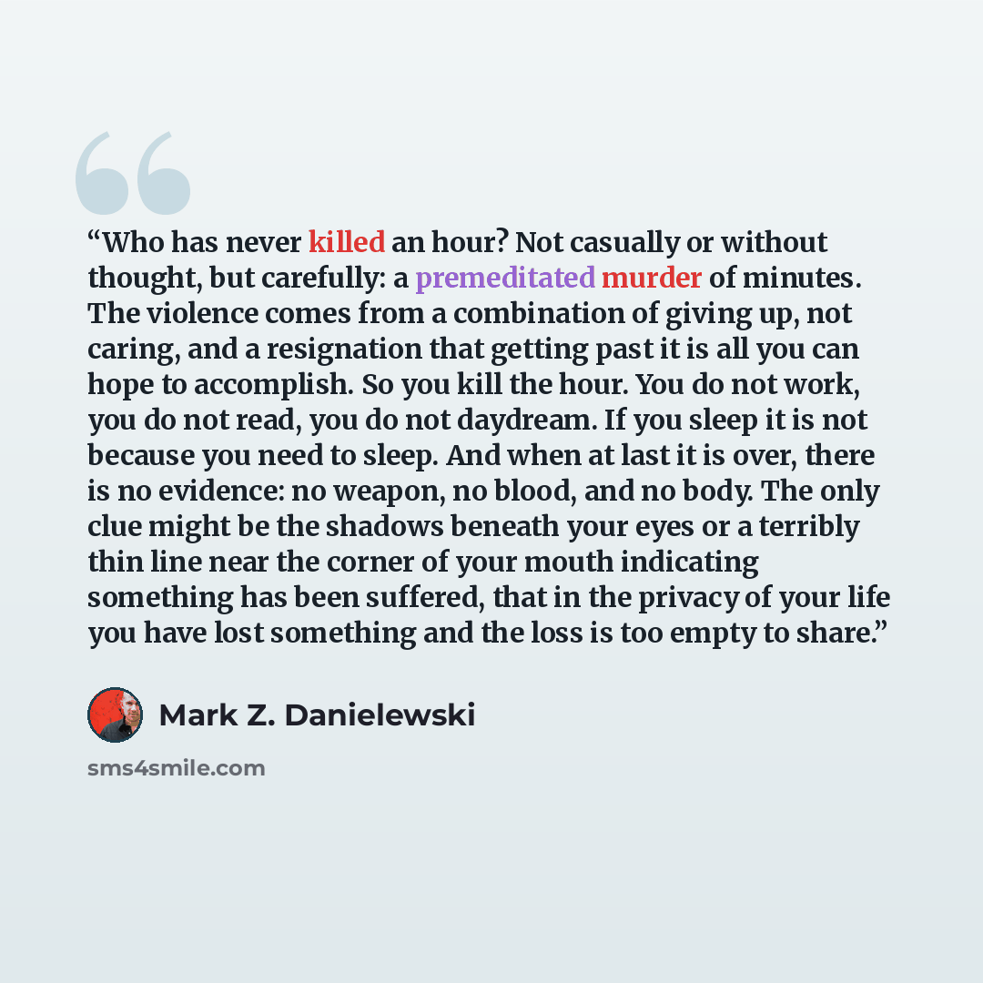 “Who has never killed an hour? Not casually or without thought, but carefully: a premeditated murder of minutes. The violence comes from a combination of giving up, not caring, and a resignation that getting past it is all you can hope to accomplish. So you kill the hour. You do not work, you do…” quote by Mark Z. Danielewski