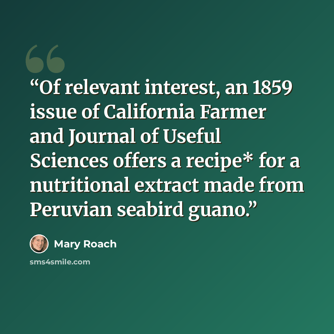 “Of relevant interest, an 1859 issue of California Farmer and Journal of Useful Sciences offers a recipe* for a nutritional extract made from Peruvian seabird guano.” quote by Mary Roach