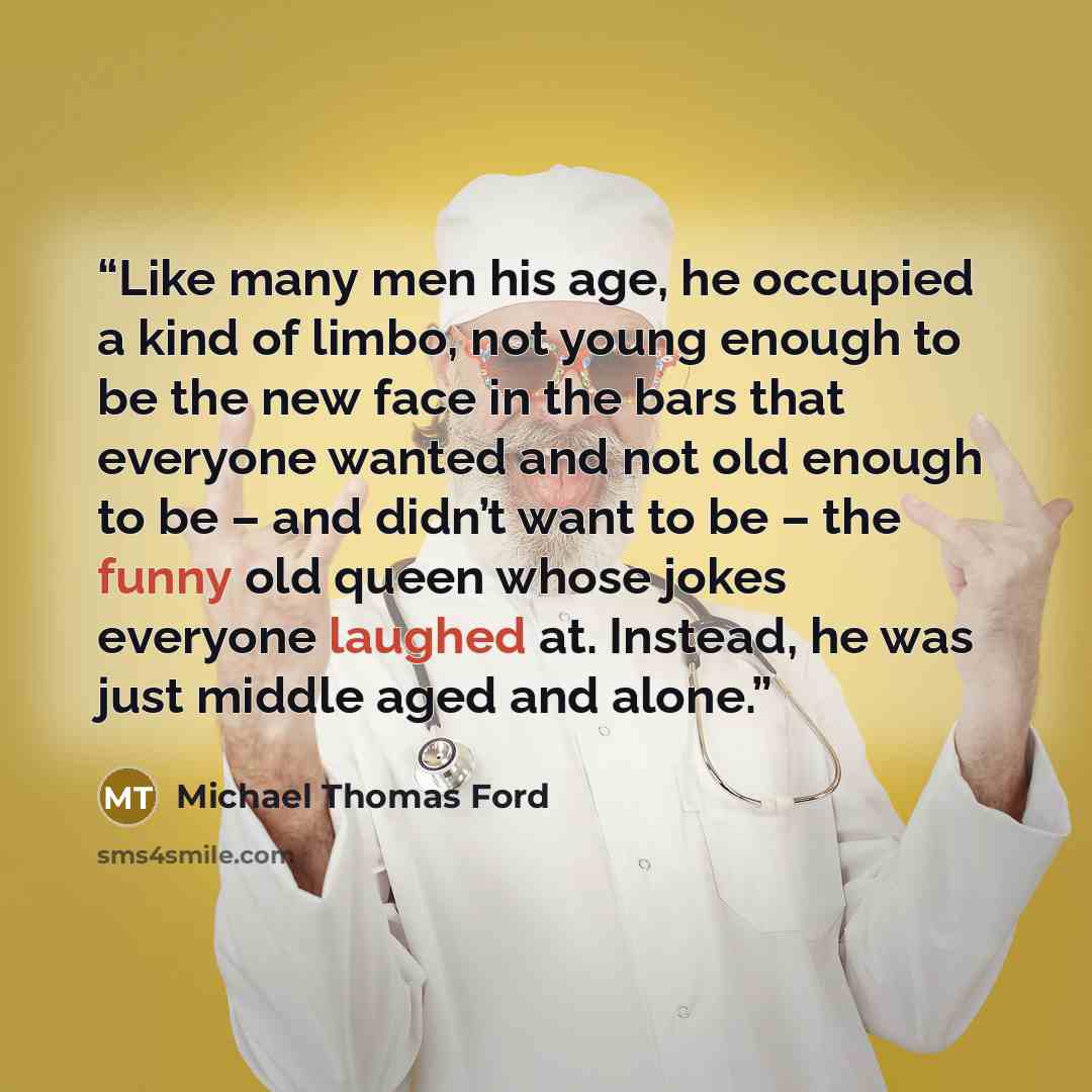 “Like many men his age, he occupied a kind of limbo, not young enough to be the new face in the bars that everyone wanted and not old enough to be – and didn’t want to be – the funny old queen whose jokes everyone laughed at. Instead, he was just middle aged and alone.” quote by Michael Thomas Ford