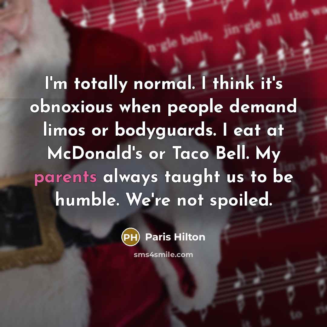 “I'm totally normal. I think it's obnoxious when people demand limos or bodyguards. I eat at McDonald's or Taco Bell. My parents always taught us to be humble. We're not spoiled.” quote by Paris Hilton
