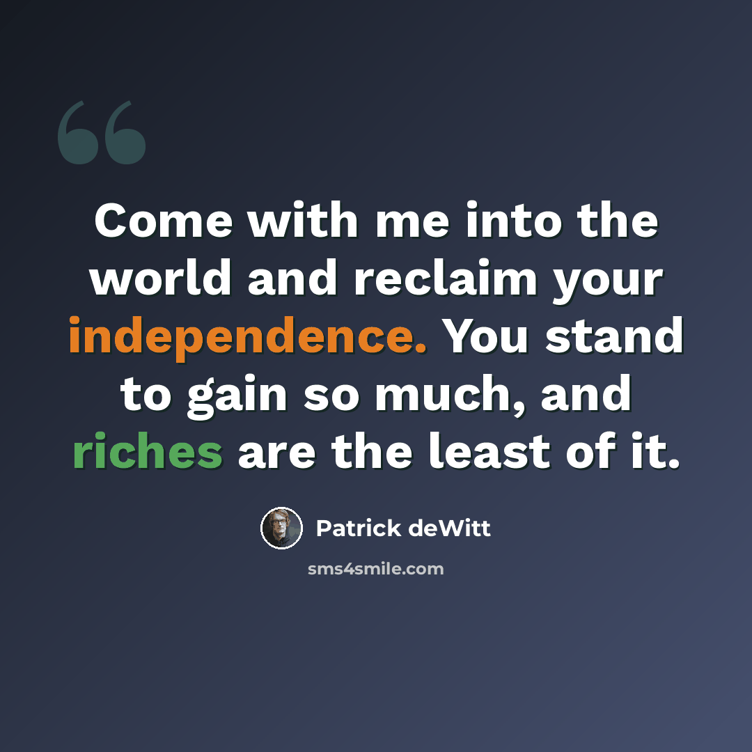 “Come with me into the world and reclaim your independence. You stand to gain so much, and riches are the least of it.” quote by Patrick deWitt