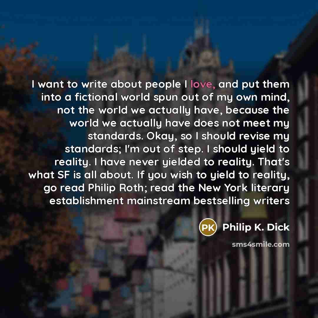“I want to write about people I love, and put them into a fictional world spun out of my own mind, not the world we actually have, because the world we actually have does not meet my standards. Okay, so I should revise my standards; I'm out of step. I should yield to reality. I have never yielded…” quote by Philip K. Dick