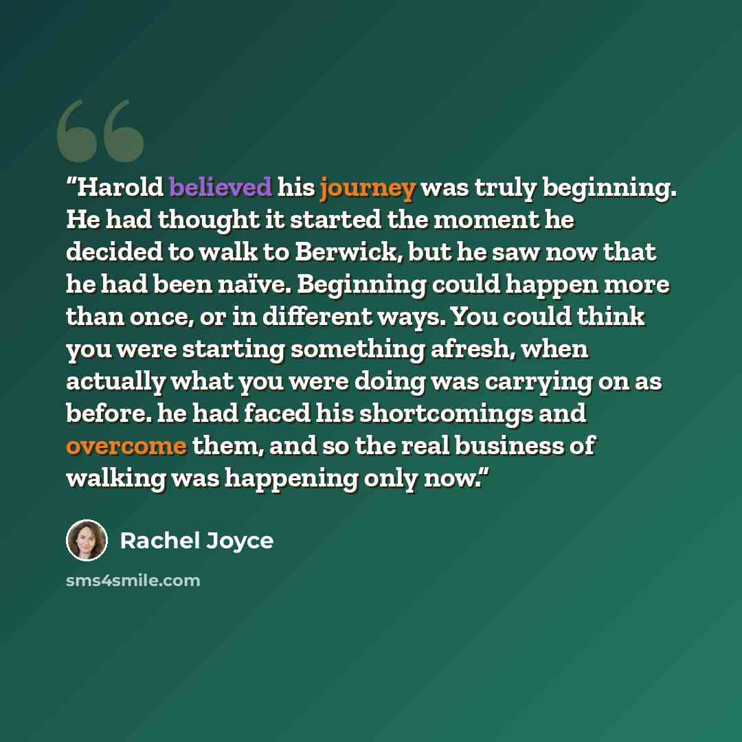 “Harold believed his journey was truly beginning. He had thought it started the moment he decided to walk to Berwick, but he saw now that he had been naïve. Beginning could happen more than once, or in different ways. You could think you were starting something afresh, when actually what you were…” quote by Rachel Joyce