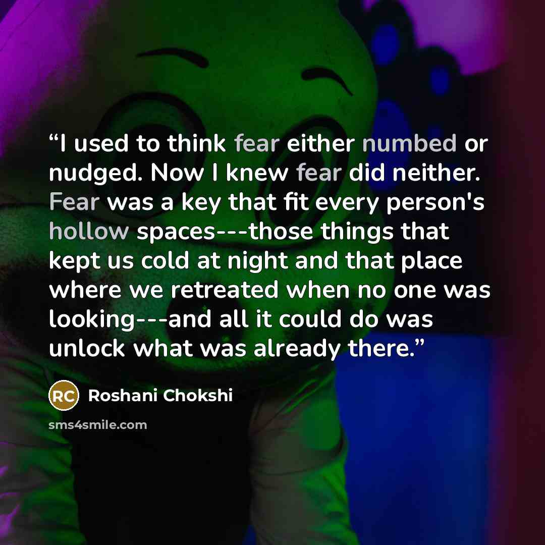 “I used to think fear either numbed or nudged. Now I knew fear did neither. Fear was a key that fit every person's hollow spaces---those things that kept us cold at night and that place where we retreated when no one was looking---and all it could do was unlock what was already there.” quote by Roshani Chokshi