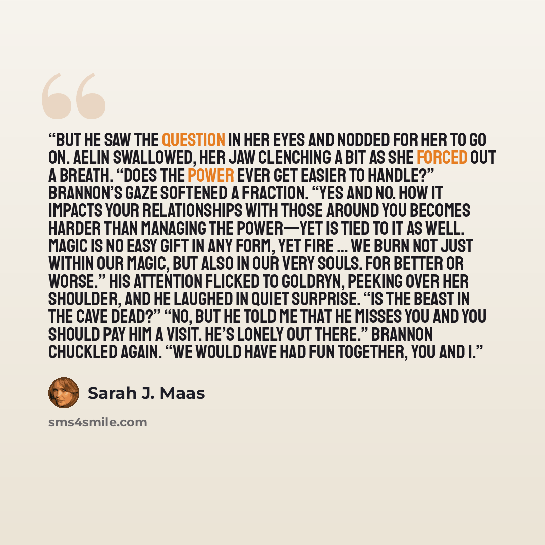 “But he saw the question in her eyes and nodded for her to go on. Aelin swallowed, her jaw clenching a bit as she forced out a breath. “Does the power ever get easier to handle?” Brannon’s gaze softened a fraction. “Yes and no. How it impacts your relationships with those around you becomes harder…” quote by Sarah J. Maas